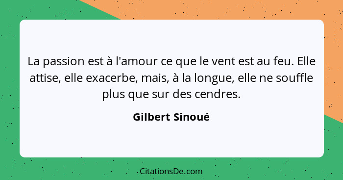 La passion est à l'amour ce que le vent est au feu. Elle attise, elle exacerbe, mais, à la longue, elle ne souffle plus que sur des c... - Gilbert Sinoué