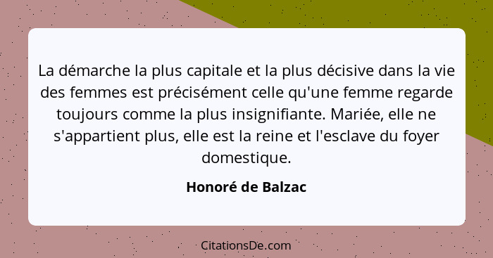 La démarche la plus capitale et la plus décisive dans la vie des femmes est précisément celle qu'une femme regarde toujours comme l... - Honoré de Balzac
