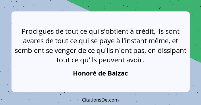 Prodigues de tout ce qui s'obtient à crédit, ils sont avares de tout ce qui se paye à l'instant même, et semblent se venger de ce q... - Honoré de Balzac