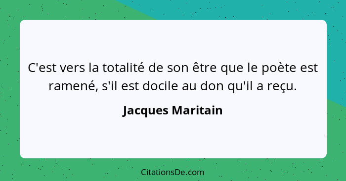 C'est vers la totalité de son être que le poète est ramené, s'il est docile au don qu'il a reçu.... - Jacques Maritain