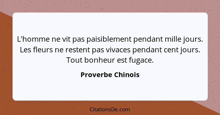 L'homme ne vit pas paisiblement pendant mille jours. Les fleurs ne restent pas vivaces pendant cent jours. Tout bonheur est fugace.... - Proverbe Chinois