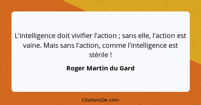 L'intelligence doit vivifier l'action ; sans elle, l'action est vaine. Mais sans l'action, comme l'intelligence est stéril... - Roger Martin du Gard