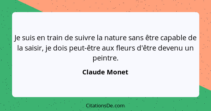 Je suis en train de suivre la nature sans être capable de la saisir, je dois peut-être aux fleurs d'être devenu un peintre.... - Claude Monet