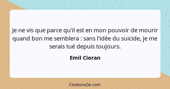 Je ne vis que parce qu'il est en mon pouvoir de mourir quand bon me semblera : sans l'idée du suicide, je me serais tué depuis touj... - Emil Cioran