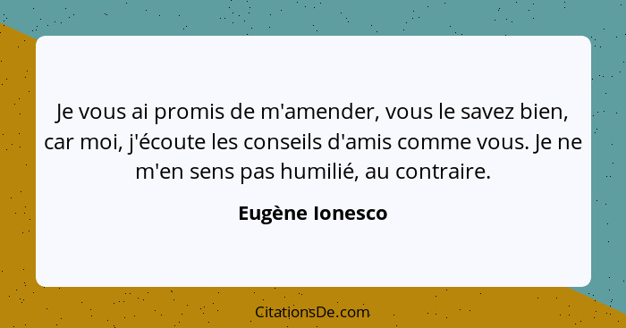 Je vous ai promis de m'amender, vous le savez bien, car moi, j'écoute les conseils d'amis comme vous. Je ne m'en sens pas humilié, au... - Eugène Ionesco