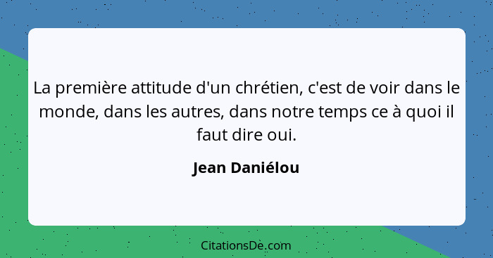 La première attitude d'un chrétien, c'est de voir dans le monde, dans les autres, dans notre temps ce à quoi il faut dire oui.... - Jean Daniélou