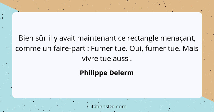 Bien sûr il y avait maintenant ce rectangle menaçant, comme un faire-part : Fumer tue. Oui, fumer tue. Mais vivre tue aussi.... - Philippe Delerm