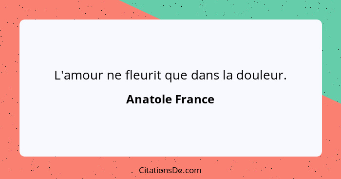 L'amour ne fleurit que dans la douleur.... - Anatole France