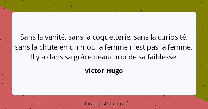 Sans la vanité, sans la coquetterie, sans la curiosité, sans la chute en un mot, la femme n'est pas la femme. Il y a dans sa grâce beauc... - Victor Hugo