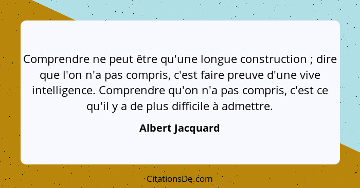 Comprendre ne peut être qu'une longue construction ; dire que l'on n'a pas compris, c'est faire preuve d'une vive intelligence.... - Albert Jacquard