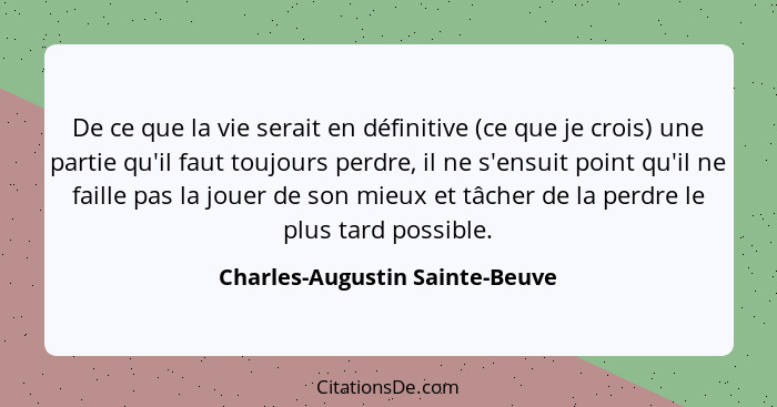 De ce que la vie serait en définitive (ce que je crois) une partie qu'il faut toujours perdre, il ne s'ensuit point qu... - Charles-Augustin Sainte-Beuve