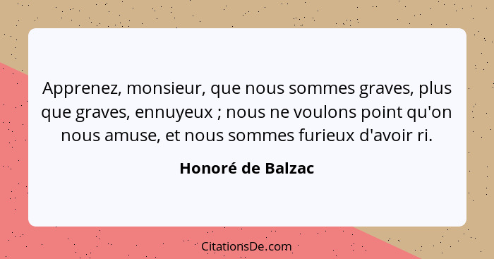 Apprenez, monsieur, que nous sommes graves, plus que graves, ennuyeux ; nous ne voulons point qu'on nous amuse, et nous sommes... - Honoré de Balzac