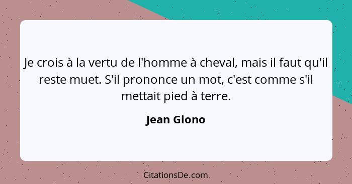 Je crois à la vertu de l'homme à cheval, mais il faut qu'il reste muet. S'il prononce un mot, c'est comme s'il mettait pied à terre.... - Jean Giono