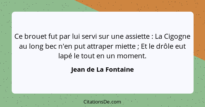 Ce brouet fut par lui servi sur une assiette : La Cigogne au long bec n'en put attraper miette ; Et le drôle eut lapé... - Jean de La Fontaine