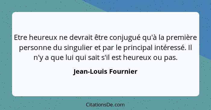 Etre heureux ne devrait être conjugué qu'à la première personne du singulier et par le principal intéressé. Il n'y a que lui qui... - Jean-Louis Fournier