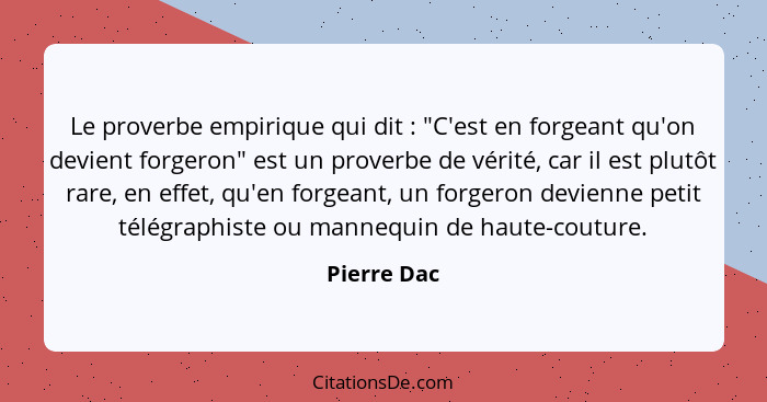 Le proverbe empirique qui dit : "C'est en forgeant qu'on devient forgeron" est un proverbe de vérité, car il est plutôt rare, en eff... - Pierre Dac