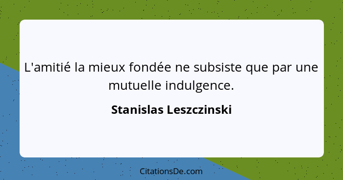 L'amitié la mieux fondée ne subsiste que par une mutuelle indulgence.... - Stanislas Leszczinski