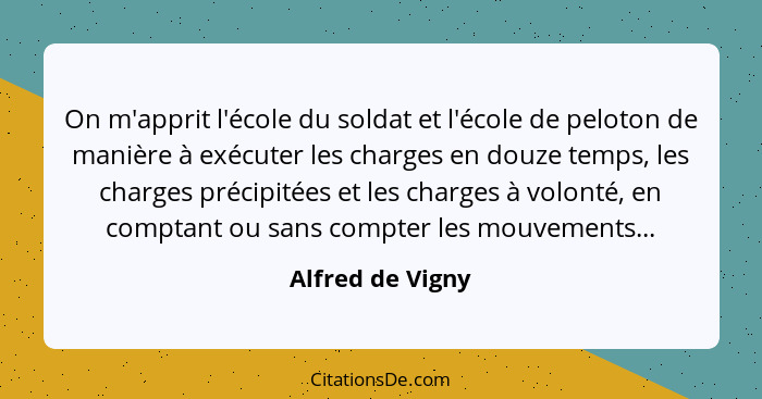 On m'apprit l'école du soldat et l'école de peloton de manière à exécuter les charges en douze temps, les charges précipitées et les... - Alfred de Vigny