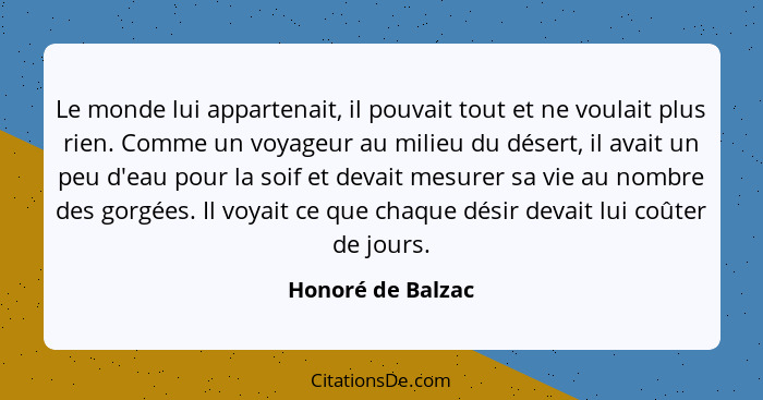 Le monde lui appartenait, il pouvait tout et ne voulait plus rien. Comme un voyageur au milieu du désert, il avait un peu d'eau pou... - Honoré de Balzac