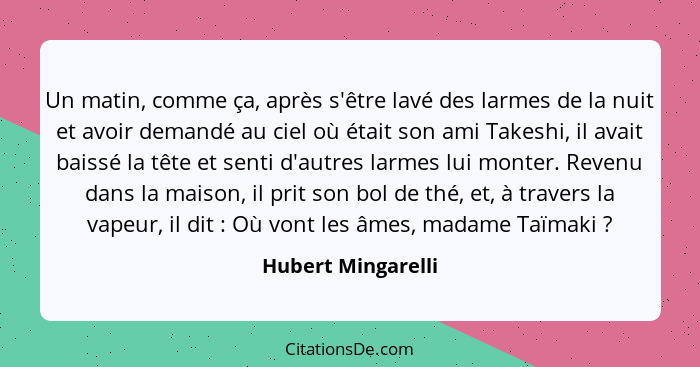 Un matin, comme ça, après s'être lavé des larmes de la nuit et avoir demandé au ciel où était son ami Takeshi, il avait baissé la... - Hubert Mingarelli