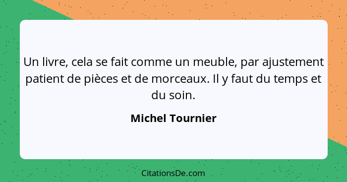 Un livre, cela se fait comme un meuble, par ajustement patient de pièces et de morceaux. Il y faut du temps et du soin.... - Michel Tournier