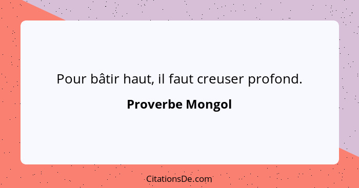 Pour bâtir haut, il faut creuser profond.... - Proverbe Mongol