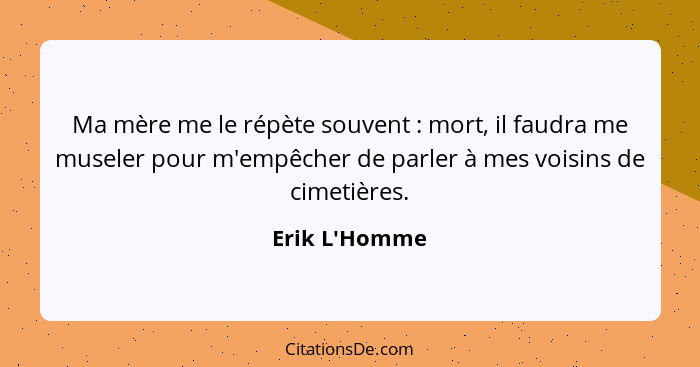 Ma mère me le répète souvent : mort, il faudra me museler pour m'empêcher de parler à mes voisins de cimetières.... - Erik L'Homme