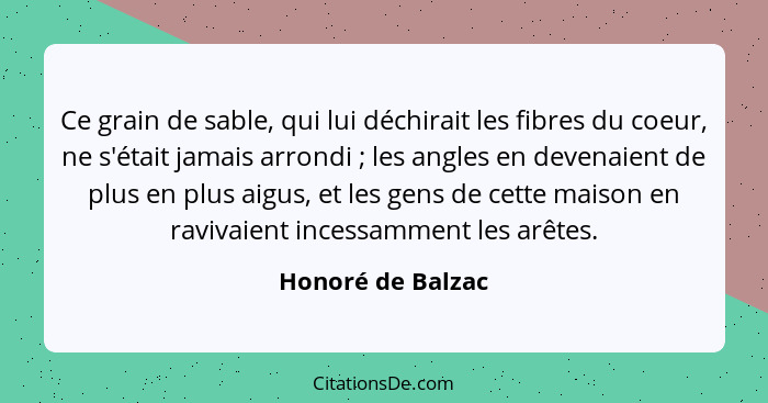 Ce grain de sable, qui lui déchirait les fibres du coeur, ne s'était jamais arrondi ; les angles en devenaient de plus en plus... - Honoré de Balzac