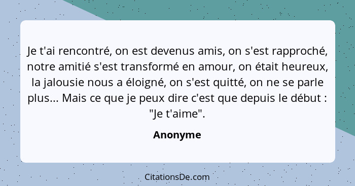 Je t'ai rencontré, on est devenus amis, on s'est rapproché, notre amitié s'est transformé en amour, on était heureux, la jalousie nous a élo... - Anonyme