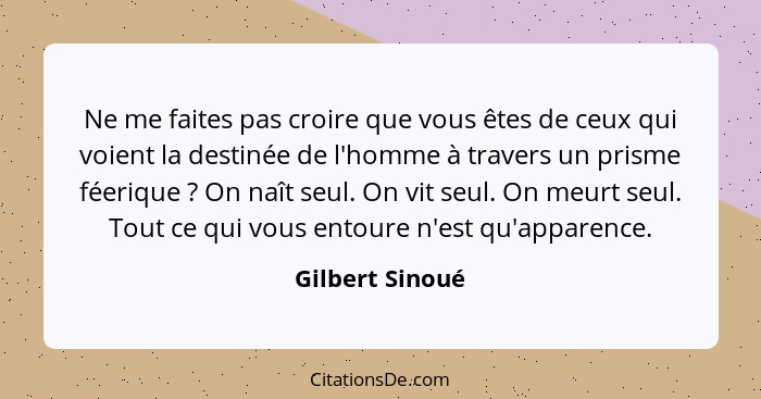 Ne me faites pas croire que vous êtes de ceux qui voient la destinée de l'homme à travers un prisme féerique ? On naît seul. On... - Gilbert Sinoué