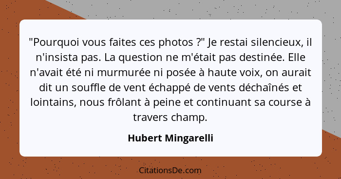 "Pourquoi vous faites ces photos ?" Je restai silencieux, il n'insista pas. La question ne m'était pas destinée. Elle n'avait... - Hubert Mingarelli