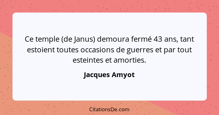 Ce temple (de Janus) demoura fermé 43 ans, tant estoient toutes occasions de guerres et par tout esteintes et amorties.... - Jacques Amyot