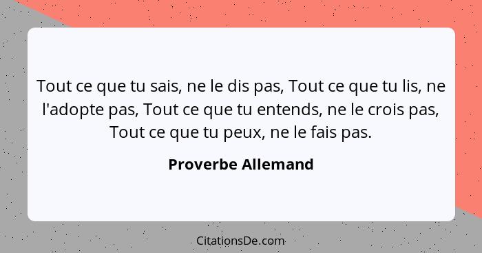 Tout ce que tu sais, ne le dis pas, Tout ce que tu lis, ne l'adopte pas, Tout ce que tu entends, ne le crois pas, Tout ce que tu p... - Proverbe Allemand