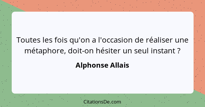 Toutes les fois qu'on a l'occasion de réaliser une métaphore, doit-on hésiter un seul instant ?... - Alphonse Allais