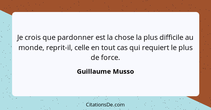 Je crois que pardonner est la chose la plus difficile au monde, reprit-il, celle en tout cas qui requiert le plus de force.... - Guillaume Musso