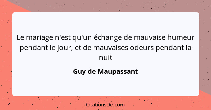 Le mariage n'est qu'un échange de mauvaise humeur pendant le jour, et de mauvaises odeurs pendant la nuit... - Guy de Maupassant