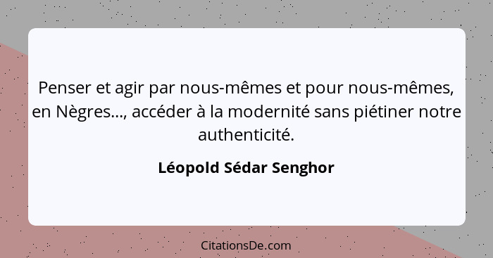 Penser et agir par nous-mêmes et pour nous-mêmes, en Nègres..., accéder à la modernité sans piétiner notre authenticité.... - Léopold Sédar Senghor