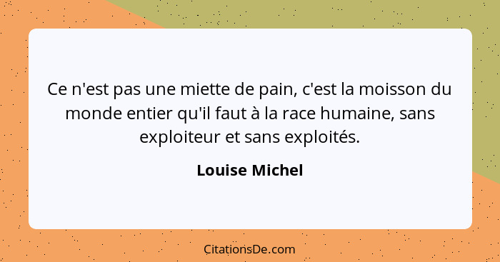 Ce n'est pas une miette de pain, c'est la moisson du monde entier qu'il faut à la race humaine, sans exploiteur et sans exploités.... - Louise Michel