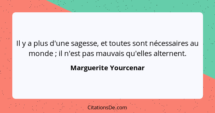 Il y a plus d'une sagesse, et toutes sont nécessaires au monde ; il n'est pas mauvais qu'elles alternent.... - Marguerite Yourcenar