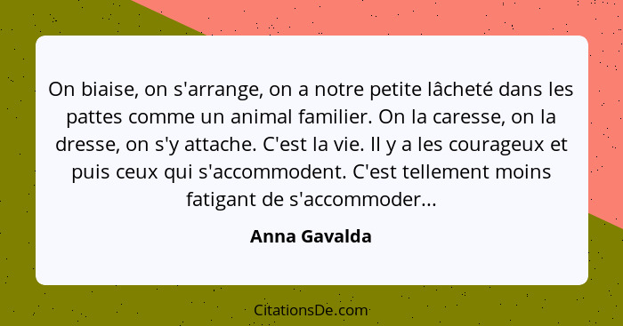 On biaise, on s'arrange, on a notre petite lâcheté dans les pattes comme un animal familier. On la caresse, on la dresse, on s'y attach... - Anna Gavalda