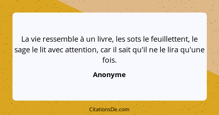 La vie ressemble à un livre, les sots le feuillettent, le sage le lit avec attention, car il sait qu'il ne le lira qu'une fois.... - Anonyme