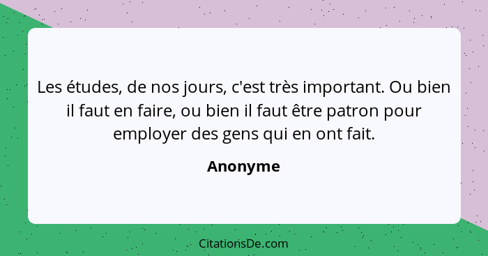 Les études, de nos jours, c'est très important. Ou bien il faut en faire, ou bien il faut être patron pour employer des gens qui en ont fait... - Anonyme