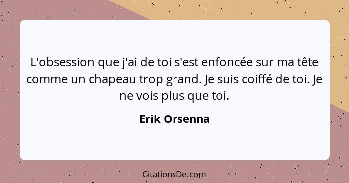 L'obsession que j'ai de toi s'est enfoncée sur ma tête comme un chapeau trop grand. Je suis coiffé de toi. Je ne vois plus que toi.... - Erik Orsenna