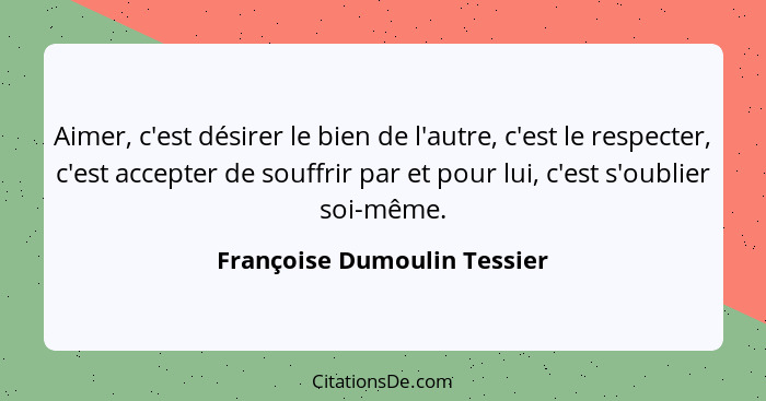 Aimer, c'est désirer le bien de l'autre, c'est le respecter, c'est accepter de souffrir par et pour lui, c'est s'oublier... - Françoise Dumoulin Tessier