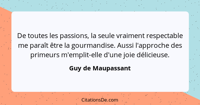 De toutes les passions, la seule vraiment respectable me paraît être la gourmandise. Aussi l'approche des primeurs m'emplit-elle d... - Guy de Maupassant