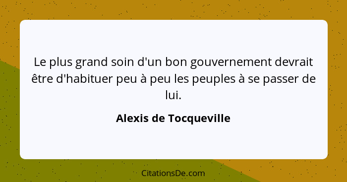 Le plus grand soin d'un bon gouvernement devrait être d'habituer peu à peu les peuples à se passer de lui.... - Alexis de Tocqueville