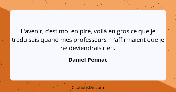 L'avenir, c'est moi en pire, voilà en gros ce que je traduisais quand mes professeurs m'affirmaient que je ne deviendrais rien.... - Daniel Pennac