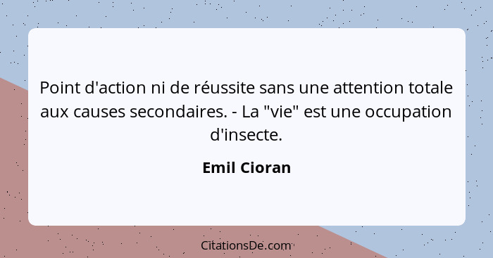 Point d'action ni de réussite sans une attention totale aux causes secondaires. - La "vie" est une occupation d'insecte.... - Emil Cioran