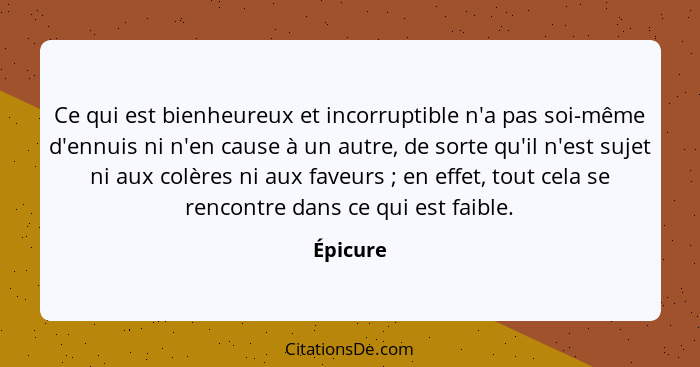 Ce qui est bienheureux et incorruptible n'a pas soi-même d'ennuis ni n'en cause à un autre, de sorte qu'il n'est sujet ni aux colères ni aux... - Épicure