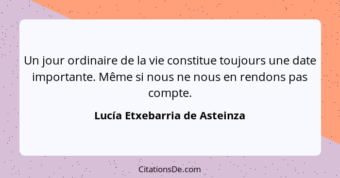 Un jour ordinaire de la vie constitue toujours une date importante. Même si nous ne nous en rendons pas compte.... - Lucía Etxebarria de Asteinza